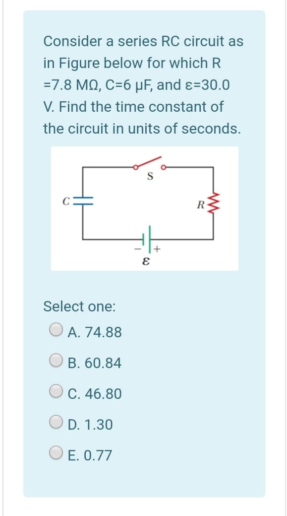Consider a series RC circuit as
in Figure below for which R
=7.8 MQ, C=6 µF, and ɛ=30.0
V. Find the time constant of
the circuit in units of seconds.
R
Select one:
O A. 74.88
В. 60.84
C. 46.80
O D. 1.30
O E. 0.77
