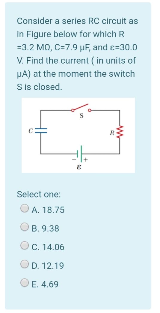 Consider a series RC circuit as
in Figure below for which R
=3.2 MQ, C=7.9 µF, and ɛ=30.0
V. Find the current ( in units of
HA) at the moment the switch
S is closed.
R-
+
Select one:
A. 18.75
B. 9.38
C. 14.06
D. 12.19
O E. 4.69
