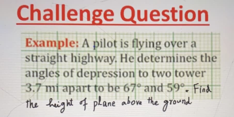Challenge Question
Example: A pilot is flying over a
straight highway. He determines the
angles of depression to two tower
3.7 mi apart to be 67° and 59°. Find
the height of pLane above the ground
