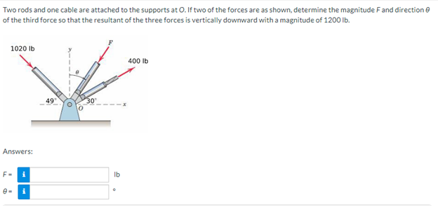 Two
rods and one cable are attached to the supports at O. If two of the forces are as shown, determine the magnitude F and direction
of the third force so that the resultant of the three forces is vertically downward with a magnitude of 1200 lb.
1020 lb
400 lb
Answers:
F=
i
i
49
lb