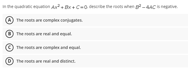 In the quadratic equation Ax²+BX+C =0, describe the roots when B²-4AC is negative.
A The roots are complex conjugates.
(B) The roots are real and equal.
The roots are complex and equal.
The roots are real and distinct.