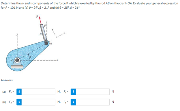 Determine the n- and t-components of the force F which is exerted by the rod AB on the crank OA. Evaluate your general expression
for F-101 N and (a) = 29°, -21° and (b) 0 -25°, 3 - 36°
B
Answers:
(a) F=
N
(b) Fn-
N
i
i
N, F₂ i
N. F
i