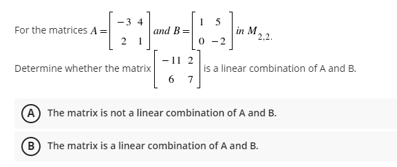 -3 4
5
For the matrices A =
- - ²2²1] [ -> ]~
and B =
0-2
-11 2
Determine whether the matrix
6 7
A The matrix is not a linear combination of A and B.
B The matrix is a linear combination of A and B.
in M 2,2.
is a linear combination of A and B.