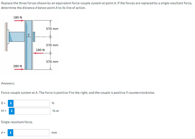 Replace the three forces shown by an equivalent force-couple system at point A. If the forces are replaced by a single resultant force,
determine the distance d below point A to its line of action.
180 N
570 mm
570 mm
570 mm
280 N
Answers:
Force-couple system at A. The force is positive if to the right, and the couple is positive if counterclockwise.
R-
i
N
M=₁
Single resultant force.
180 N
N-m
mm