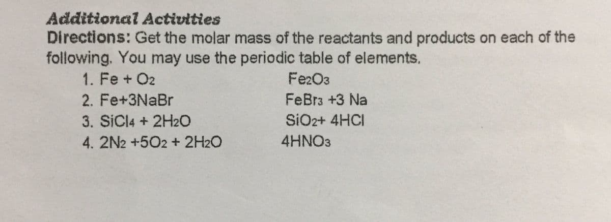 Additional Activities
Directions: Get the molar mass of the reactants and products on each of the
following. You may use the periodic table of elements.
1. Fe + O2
FezO3
2. Fe+3NaBr
FeBra +3 Na
3. SİCI4 + 2H2O
4.2N2 +502 + 2H2O
SIO2+ 4HCI
4HNO3
