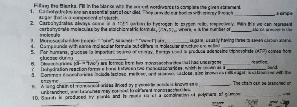 Filling the Blanks. Fill in the blanks with the correct word/words to complete the given statement.
1. Carbohydrates are an essential part of our diet. They provide our bodies with energy through.
sugar that is a component of starch.
2. Carbohydrates always come in a 1:2:1 carbon to hydrogen to oxygen ratio, respectively. With this we can represent
carbohydrate molecules by the stolchlometric formula, (CH20)n; where, n is the number of
molecule
3. Monosaccharides (mono- = "one"; sacchar-= "sweet") are
4. Compounds with same molecular formula but differs in molecular structure are called
5. For humans, glucose is important source of energy. Energy used to produce adenosine triphosphate (ATP) comes from
glucose during
6. Disaccharides (di- = "two") are formed from two monosaccharides that had undergone
7. Dehydration reaction forms a bond between two monosaccharides, which is known as a
8. Common disaccharides include lactose, maltose, and sucrose, Lactose, also known as milk sugar, is catabolized with the
a simple
atoms present in the
sugars, usually having three to seven carbon atoms,
reaction.
bond.
enzyme
9. A long chain of monosaccharides linked by glycosidic bonds is known as a
unbranched, and branches may connect to different monosaccharides.
10. Starch is produced by plants and Is made up of a combination of polymers of glucose:
The chain can be branched or
and
