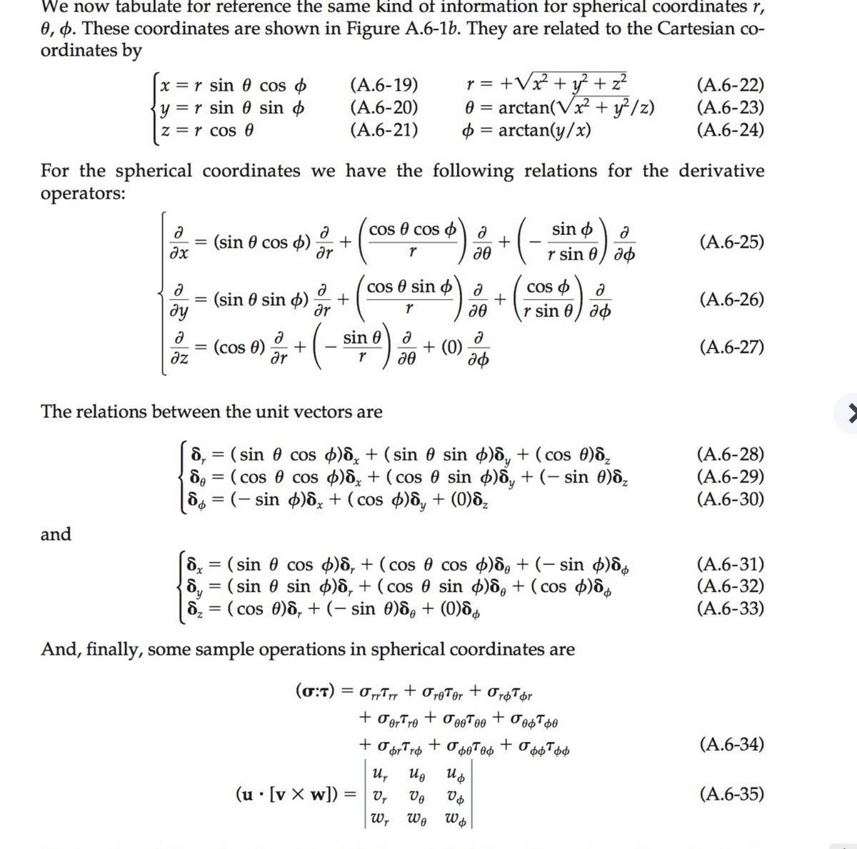 We now tabulate for reference the same kind of information for spherical coordinates r,
0, p. These coordinates are shown in Figure A.6-1b. They are related to the Cartesian co-
ordinates by
x = r sin 0 cos o
y = r sin 0 sin ø
(А.6-19)
(A.6-20)
(A.6-21)
+Vx² + y? + z?
0 = arctan(Vx² + y²/z)
$ = arctan(y/x)
(A.6-22)
(A.6-23)
(A.6-24)
r =
z = r cos 0
For the spherical coordinates we have the following relations for the derivative
operators:
Cos 8 cos p
+
sin o
(sin 0 cos 4)
+
(A.6-25)
dx
r sin 0) do
cos e sin o
Cos o
(sin 0 sin ø)
dy
dr
r sin 0) do
(A.6-26)
sin 0
(cos 0)
+
+ (0)
(A.6-27)
dz
ar
The relations between the unit vectors are
d, = ( sin 0 cos 4)ô, + (sin 0 sin ø)ô, + ( cos 0)8,
de = ( cos 0 cos 4)d; + ( cos 0 sin )ô, + (- sin 0)d,
ds = (– sin ø)ô, + ( cos 4)ô, + (0)8,
(A.6-28)
(A.6-29)
(A.6-30)
and
&; = (sin 0 cos 4)ô, + ( cos 0 cos 4)d, + (- sin ø)d
ô, = ( sin 0 sin 4)ô, + ( cos 0 sin þ)ô, + (cos 4)ds
d, = ( cos 0)ô, + (– sin 0)d, + (0)8s
(A.6-31)
(A.6-32)
(А.6-33)
And, finally, some sample operations in spherical coordinates are
(0:7) = 0„T + OgTer + Or&T¢r
+
+
or' ro
+
(A.6-34)
PP , ÞP
u,
Ug
(u • [v X w]) =
v,
Vo
(A.6-35)
