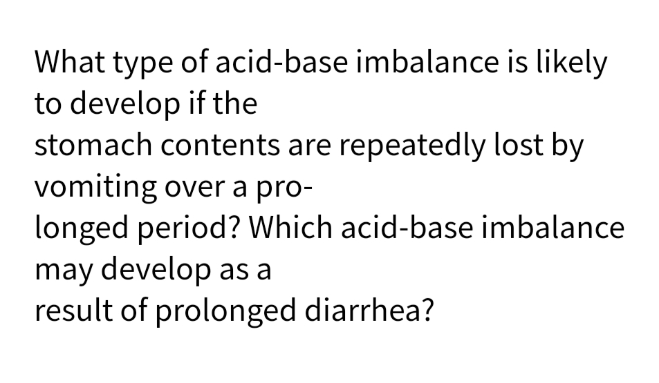 What type of acid-base imbalance is likely
to develop if the
stomach contents are repeatedly lost by
vomiting over a pro-
longed period? Which acid-base imbalance
may develop as a
result of prolonged diarrhea?
