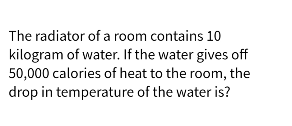The radiator of a room contains 10
kilogram of water. If the water gives off
50,000 calories of heat to the room, the
drop in temperature of the water is?
