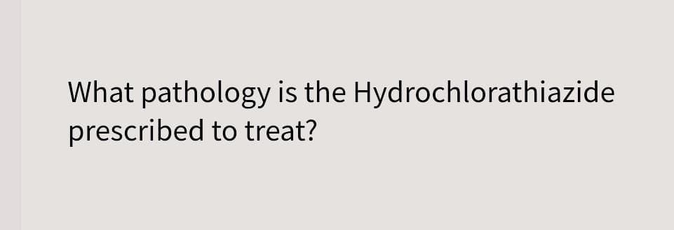 What pathology is the Hydrochlorathiazide
prescribed to treat?
