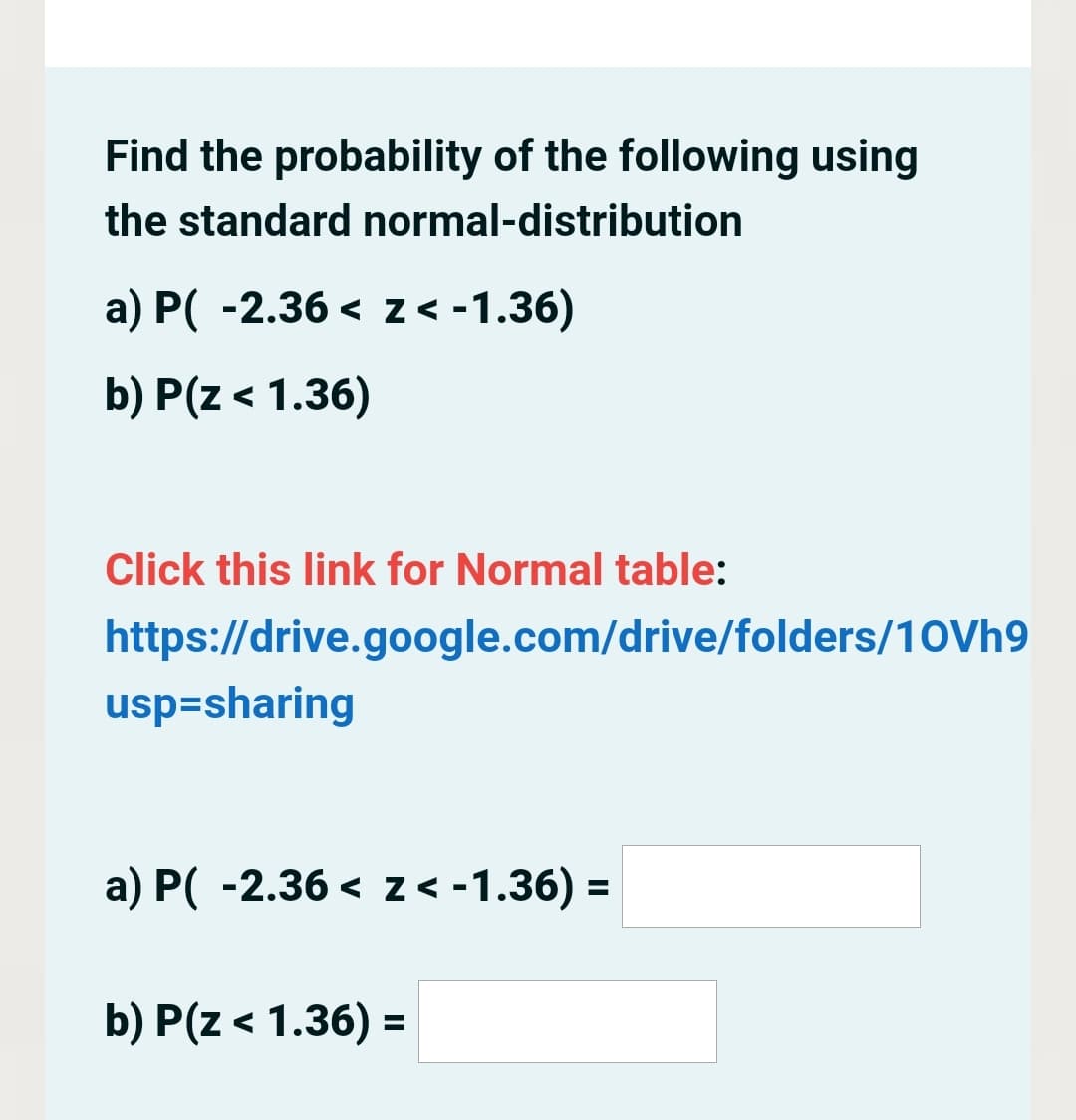 Find the probability of the following using
the standard normal-distribution
a) P( -2.36 < z< -1.36)
b) P(z < 1.36)
Click this link for Normal table:
https://drive.google.com/drive/folders/10Vh9
usp=sharing
a) P( -2.36 < z < -1.36) =
b) P(z < 1.36) =

