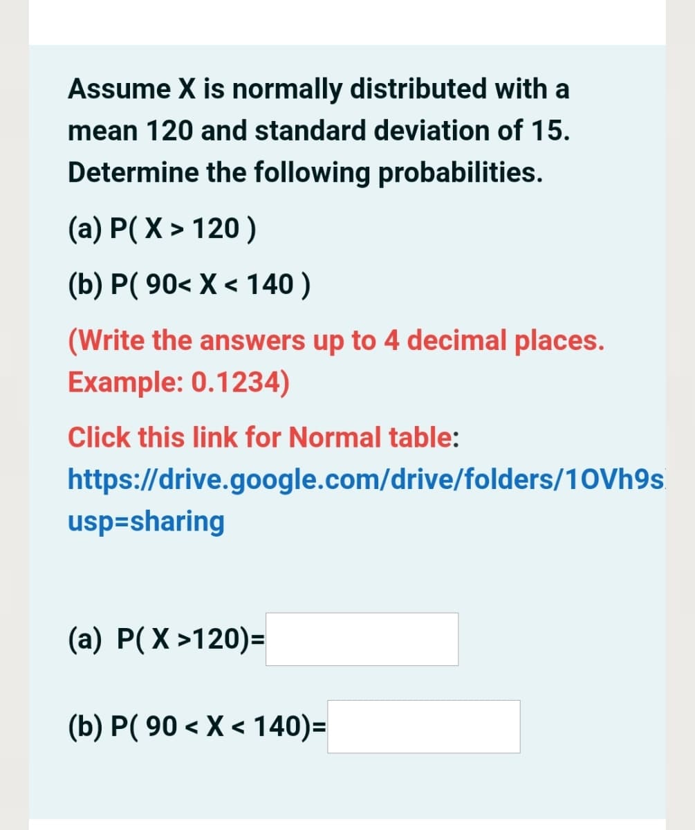 Assume X is normally distributed with a
mean 120 and standard deviation of 15.
Determine the following probabilities.
(a) P( X > 120)
(b) P( 90< X < 140 )
(Write the answers up to 4 decimal places.
Example: 0.1234)
Click this link for Normal table:
https://drive.google.com/drive/folders/10Vh9s
usp=sharing
(a) P(X >120)=
(b) P( 90 < X < 140)=
