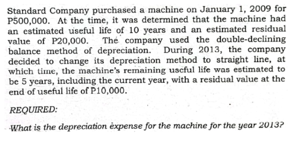 Standard Company purchased a machine on January 1, 2009 for
P500,000. At the time, it was determined that the machine had
an estimated useful life of 10 years and an estimated residual
value of P20,000.
balance method of depreciation.
decided to change its depreciation method to straight line, at
which time, the machine's remaining uscful life was estimated to
be 5 years, including the current year, with a residual value at the
end of useful life of P10,000.
The company used the double-declining
During 2013, the company
REQUIRED:
What is the depreciation èxpense for the machine for the year 2013?
