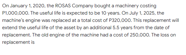 On January 1, 2020, the ROSAS Company bought a machinery costing
P1,000,000. The useful life is expected to be 10 years. On July 1, 2025, the
machine's engine was replaced at a total cost of P320,000. This replacement will
extend the useful life of the asset by an additional 5.5 years from the date of
replacement. The old engine of the machine had a cost of 250,000. The loss on
replacement is
