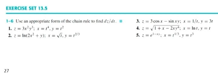 EXERCISE SET 13.5
3. z = 3 cosx- sin.xy; x = 1/t, y = 3t
4. z = I+x - 2xy4; x = In t. y = t
5. : = el-; x = y = r
1-6 Usc an appropriate form of the chain rule to find dz/dt.
1. : = 3x y': x r. y =
2. z = In(2r + y); x = Vi. y = 3
27
