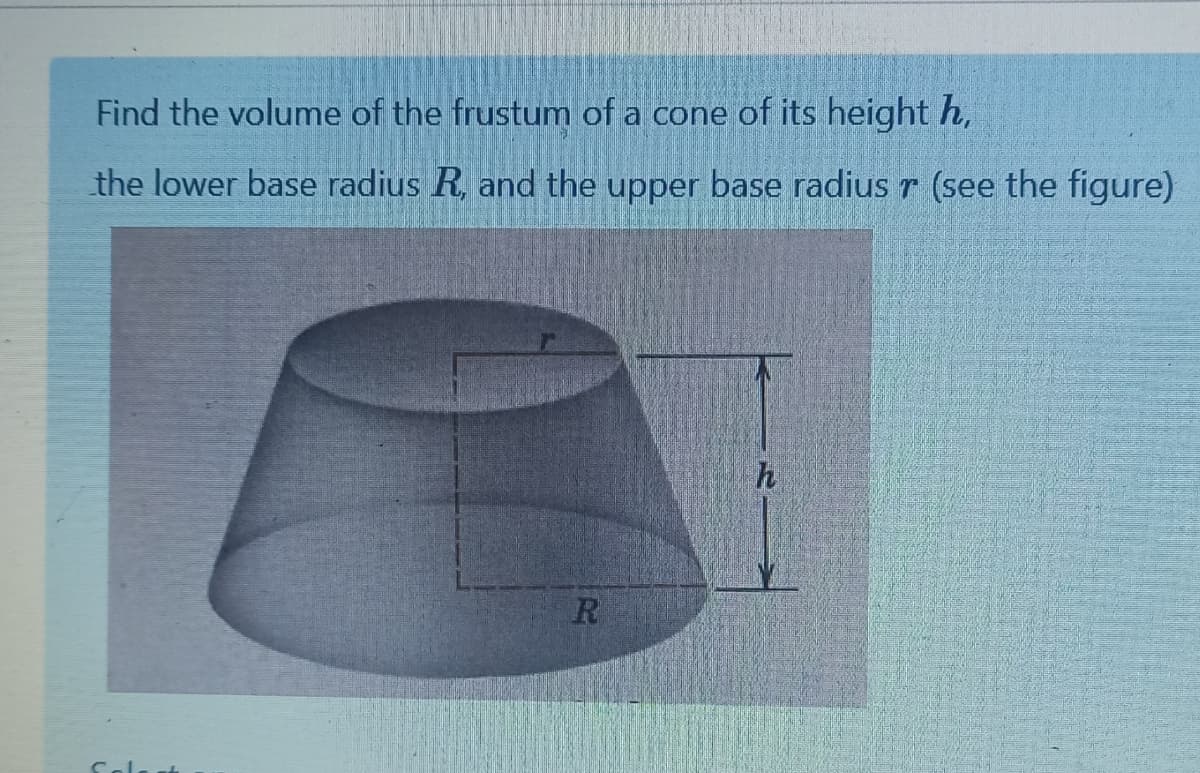 Find the volume of the frustum of a cone of its height h,
the lower base radius R, and the upper base radius r (see the figure)
h
R
