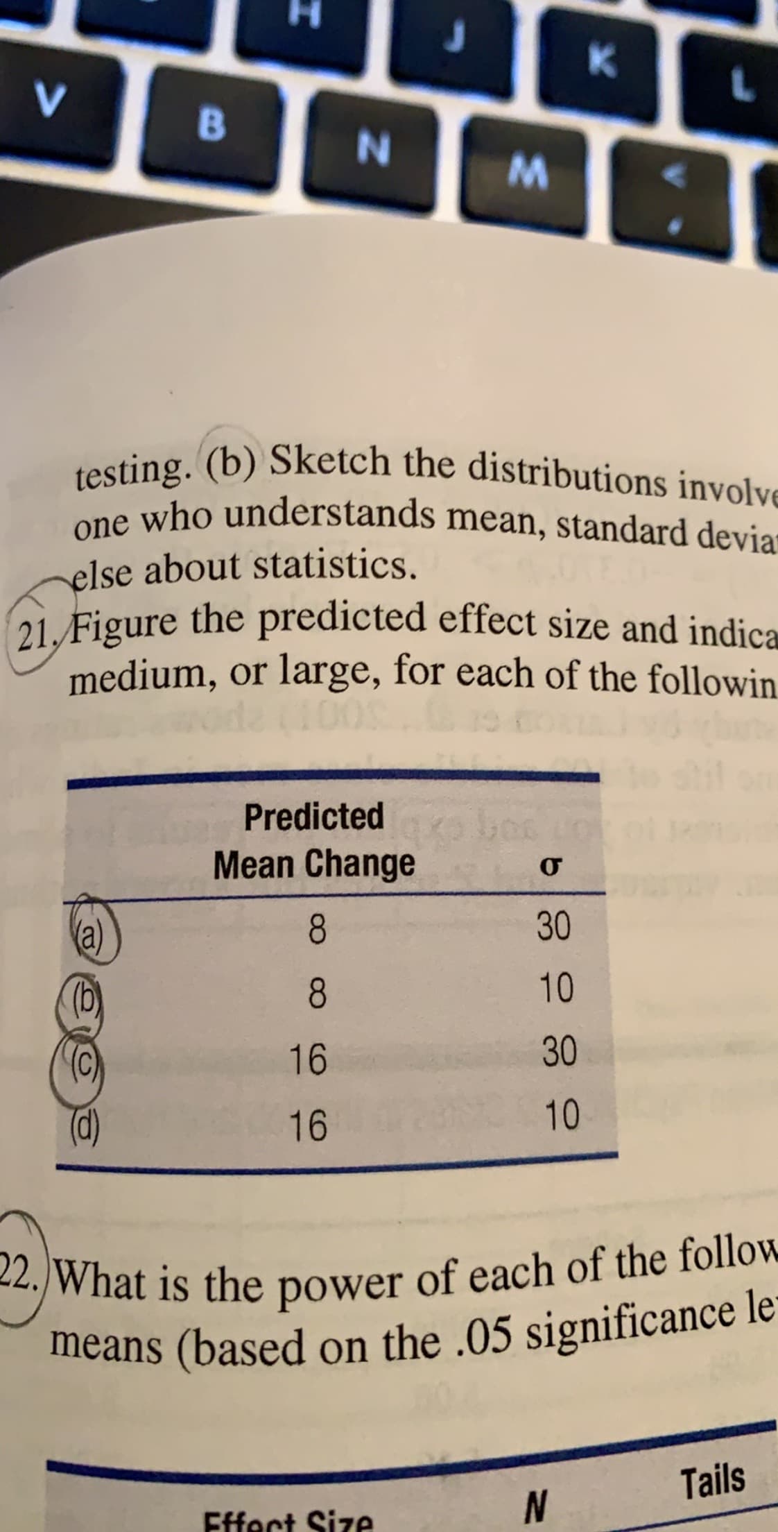 K
V
в
testing. (b) Sketch the distributions involve
one who understands mean, standard devia
else about statistics
21/Figure the predicted effect size and indica
medium, or large, for each of the followin
Predicted
Mean Change
о
30
8
10
(b)
C)
8
30
16
10
16
2. What is the power of each of the follow
means (based on the .05 significance le
Tails
Effect Size
N
