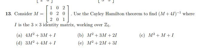 1 0 2
0 2 0
20 1
I is the 3 x 3 identity matrix, working over Z,.
13. Consider M =
Use the Cayley Hamilton theorem to find (M +41)-1 where
(a) 4M? + 3M + I
(b) М? + 3М + 21
(c) M? + M + I
(d) ЗM? + 4M+1
(e) M² + 2M + 31
