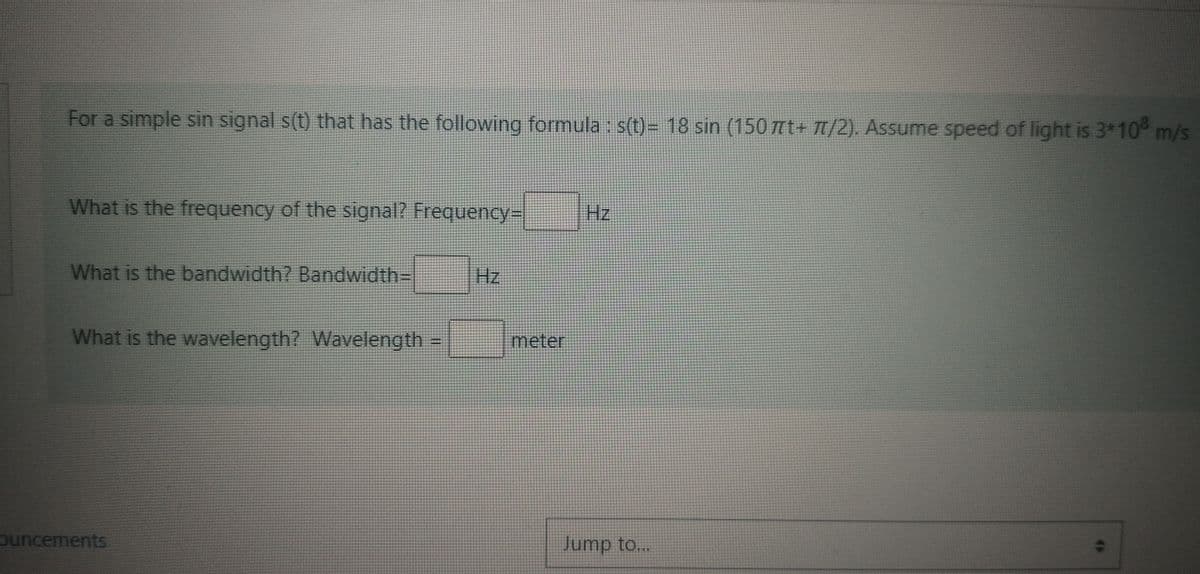 For a simple sin signal s(t) that has the following formula : s(t)= 18 sin (150 nt+ T/2). Assume speed of light is 3*10° m/s
What is the frequency of the signal? Frequency-
Hz
What is the bandwidth? Bandwidth=
Hz
What is the wavelength? Wavelength =
meter
ouncements
Jump to...
