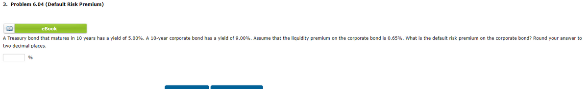 3. Problem 6.04 (Default Risk Premium)
BA
eBook
A Treasury bond that matures in 10 years has a yield of 5.00%. A 10-year corporate bond has a yield of 9.00%. Assume that the liquidity premium on the corporate bond is 0.65%. What is the default risk premium on the corporate bond? Round your answer to
two decimal places.
%