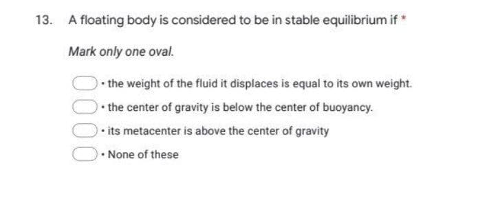 13. A floating body is considered to be in stable equilibrium if *
Mark only one oval.
.
• the weight of the fluid it displaces is equal to its own weight.
• the center of gravity is below the center of buoyancy.
its metacenter is above the center of gravity
• None of these
0000
