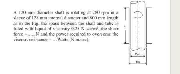 A 120 mm diameter shaft is rotating at 280 rpm in a
sleeve of 128 mm internal diameter and 800 mm length
as in the Fig. the space between the shaft and tube is
filled with liquid of viscosity 0.25 N.sec/m', the shear
force ..N and the power required to overcome the
viscous resistance ...Watts (N.m/sec).
Duh.
Dsl
