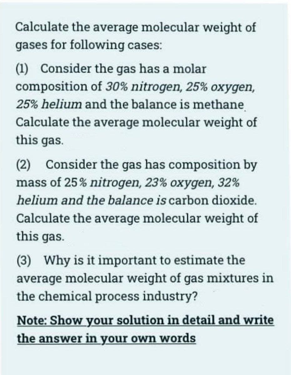 Calculate the average molecular weight of
gases for following cases:
(1) Consider the gas has a molar
composition of 30% nitrogen, 25% oxygen,
25% helium and the balance is methane
Calculate the average molecular weight of
this gas.
(2) Consider the gas has composition by
mass of 25% nitrogen, 23% oxygen, 32%
helium and the balance is carbon dioxide.
Calculate the average molecular weight of
this gas.
(3) Why is it important to estimate the
average molecular weight of gas mixtures in
the chemical process industry?
Note: Show your solution in detail and write
the answer in your own words