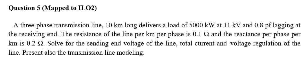 Question 5 (Mapped to ILO2)
A three-phase transmission line, 10 km long delivers a load of 5000 kW at 11 kV and 0.8 pf lagging at
the receiving end. The resistance of the line per km per phase is 0.1 Q and the reactance per phase per
km is 0.2 Q. Solve for the sending end voltage of the line, total current and voltage regulation of the
line. Present also the transmission line modeling.
