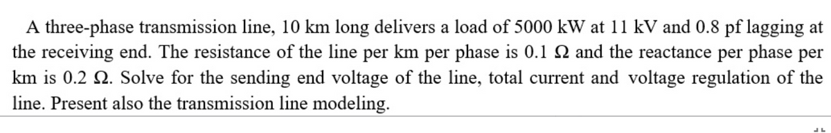 A three-phase transmission line, 10 km long delivers a load of 5000 kW at 11 kV and 0.8 pf lagging at
the receiving end. The resistance of the line per km per phase is 0.1 2 and the reactance per phase per
km is 0.2 2. Solve for the sending end voltage of the line, total current and voltage regulation of the
line. Present also the transmission line modeling.
