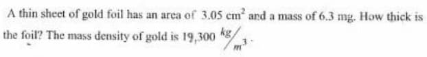 A thin sheet of gold foil has an area of 3.05 cm and a mass of 6.3 mg. How thick is
the foil? The mass density of gold is 19,300 8/
kg
