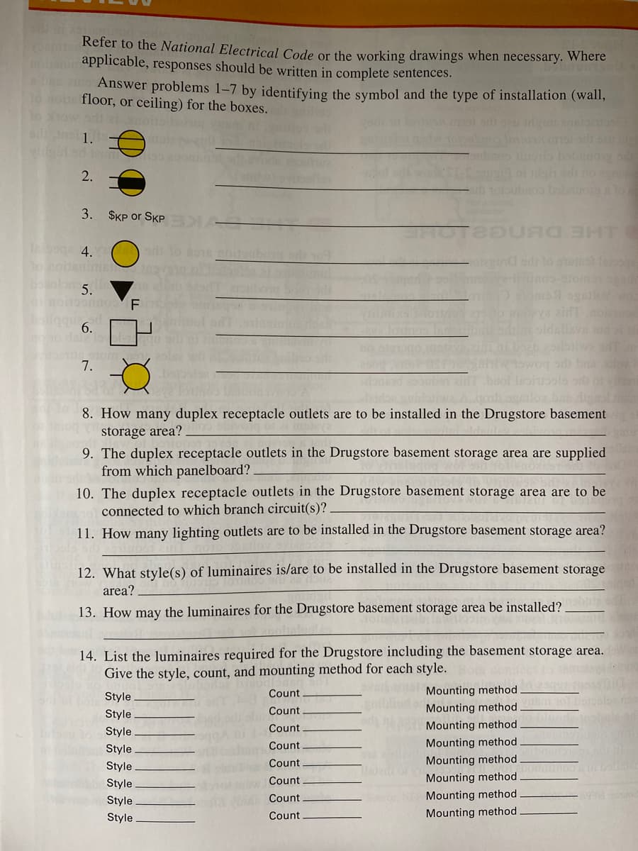Refer to the National Electrical Code or the working drawings when necessary. Where
nohanapplicable, responses should be written in complete sentences.
Answer problems 1-7 by identifying the symbol and the type of installation (wall,
1o aote floor, or ceiling) for the boxes.
To how sl zi
gh sdi no
10o bao lo
2.
3.
$KP or SKP
e 4.
onon
la 5.
nodoonno F
o 6.
o dal
mi s1 ogatiowo
27o m va zidT noiaoe
7.
uidawa
gator badi m
8. How many duplex receptacle outlets are to be installed in the Drugstore basement
storage area?
9. The duplex receptacle outlets in the Drugstore basement storage area are supplied
from which panelboard?.
10. The duplex receptacle outlets in the Drugstore basement storage area are to be
connected to which branch circuit(s)?
11. How many lighting outlets are to be installed in the Drugstore basement storage area?
12. What style(s) of luminaires is/are to be installed in the Drugstore basement storage
area?
13. How may the luminaires for the Drugstore basement storage area be installed?
14. List the luminaires required for the Drugstore including the basement storage area.
Give the style, count, and mounting method for each style.
Count
Mounting method
Style
Count
Mounting method
Style
Count
8 Mounting method
Style
Count
Mounting method
Style
Count
Mounting method
Style
Style
Count
Mounting method
Count
N Mounting method
Style
Style
Count
Mounting method
