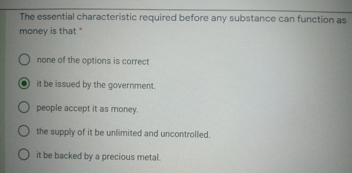 The essential characteristic required before any substance can function as
money is that
O none of the options is correct
it be issued by the government.
O people accept it as money.
O the supply of it be unlimited and uncontrolled.
O it be backed by a precious metal.
