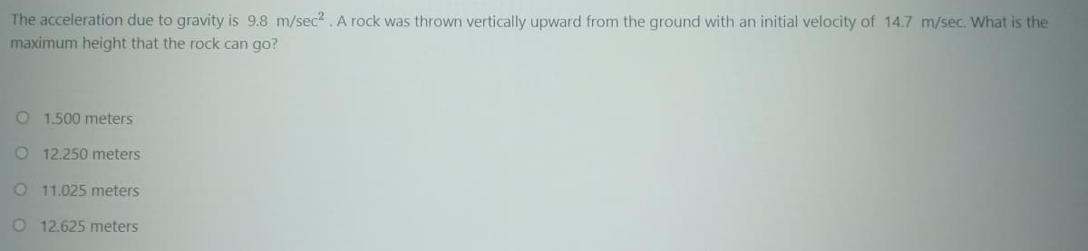 The acceleration due to gravity is 9.8 m/sec?. A rock was thrown vertically upward from the ground with an initial velocity of 14.7 m/sec. What is the
maximum height that the rock can go?
O 1.500 meters
O 12.250 meters
O 11.025 meters
O 12.625 meters
