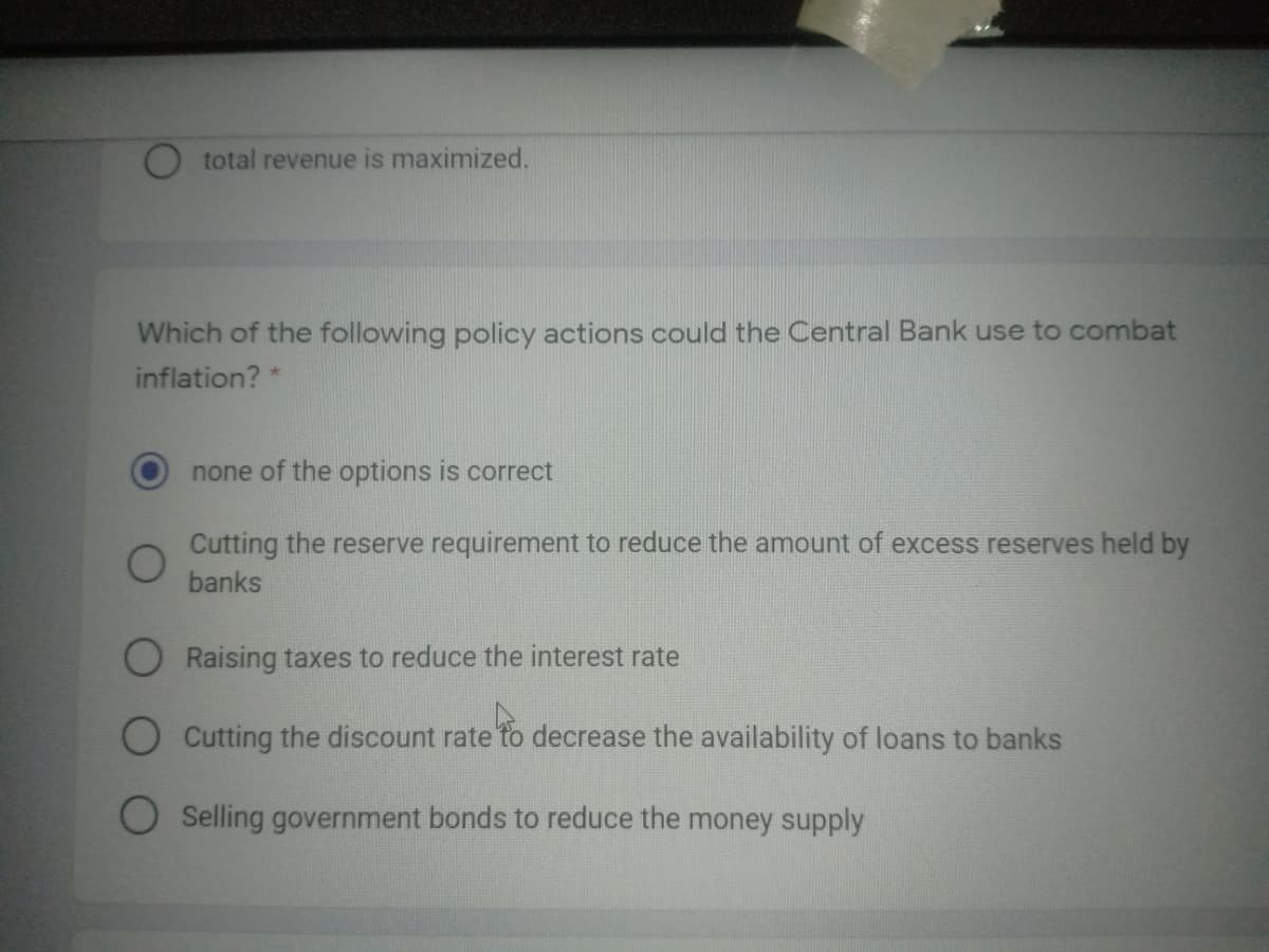 total revenue is maximized.
Which of the following policy actions could the Central Bank use to combat
inflation?
none of the options is correct
Cutting the reserve requirement to reduce the amount of excess reserves held by
banks
Raising taxes to reduce the interest rate
O Cutting the discount rate to decrease the availability of loans to banks
O Selling government bonds to reduce the money supply
