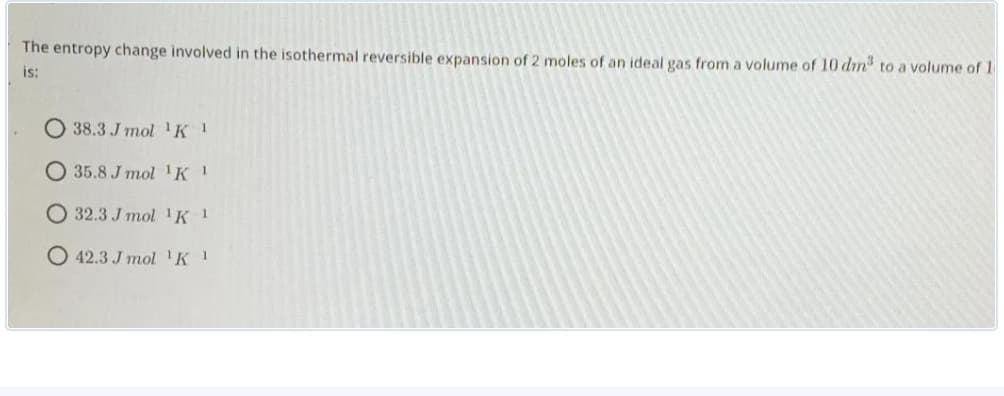 The entropy change involved in the isothermal reversible expansion of 2 moles of an ideal gas from a volume of 10 dm to a volume of 1
is:
О 38.3 J mo 1К 1
O 35.8 J mol 'K 1
О 32.3 J тol 1К 1
O 42.3 J mol 'K 1
