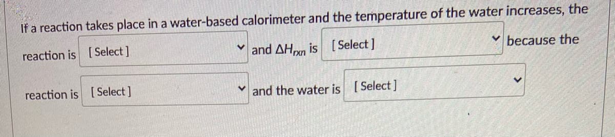 If a reaction takes place in a water-based calorimeter and the temperature of the water increases, the
reaction is [Select]
and AHn is [ Select ]
because the
reaction is [Select ]
and the water is [Select]
