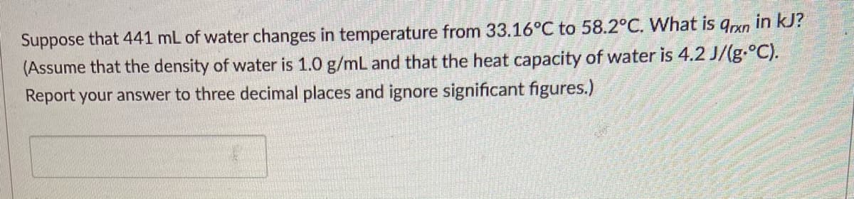 in kJ?
Suppose that 441 mL of water changes in temperature from 33.16°C to 58.2°C. What is
(Assume that the density of water is 1.0 g/mL and that the heat capacity of water is 4.2 J/(g.°C).
Report your answer to three decimal places and ignore significant figures.)
9rxn
