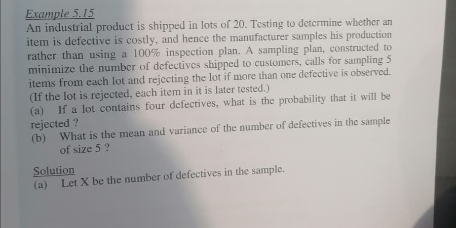 Example 5.15
An industrial product is shipped in lots of 20. Testing to determine whether an
item is defective is costly, and hence the manufacturer samples his production
rather than using a 100% inspection plan. A sampling plan, constructed to
minimize the number of defectives shipped to customers, calls for sampling 5
items from each lot and rejecting the lot if more than one defective is observed.
(If the lot is rejected, each item in it is later tested.)
(a) If a lot contains four defectives, what is the probability that it will be
rejected ?
(b) What is the mean and variance of the number of defectives in the sample
of size 5 ?
Solution
(a)
Let X be the number of defectives in the sample.
