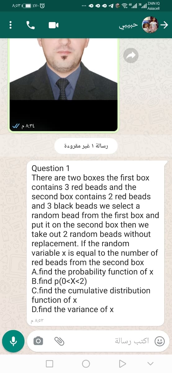 ZV. O
*** 0004 : l 36 l ZAIN IQ
Asiacell
رسالة 1 غير مقروءة
Question 1
There are two boxes the first box
contains 3 red beads and the
second box contains 2 red beads
and 3 black beads we select a
random bead from the first box and
put it on the second box then we
take out 2 random beads without
replacement. If the random
variable x is equal to the number of
red beads from the second box
A.find the probability function of x
B.find p(0<X<2)
C.find the cumulative distribution
function of x
D.find the variance of x
اكتب رسالة
