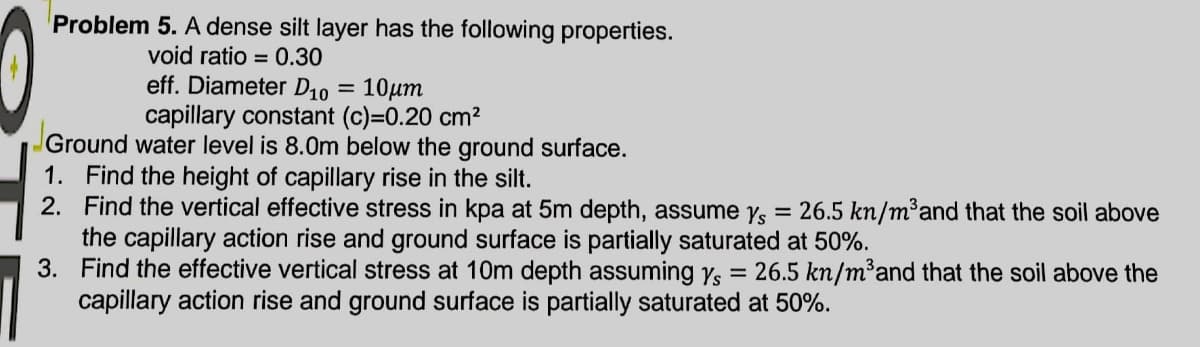 Problem 5. A dense silt layer has the following properties.
void ratio = 0.30
eff. Diameter D10 = 10µm
capillary constant (c)=0.20 cm?
Ground water level is 8.0m below the ground surface.
1. Find the height of capillary rise in the silt.
2. Find the vertical effective stress in kpa at 5m depth, assume ys
the capillary action rise and ground surface is partially saturated at 50%.
3. Find the effective vertical stress at 10m depth assuming Ys
capillary action rise and ground surface is partially saturated at 50%.
26.5 kn/m³and that the soil above
= 26.5 kn/m³and that the soil above the
