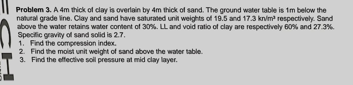 Problem 3. A 4m thick of clay is overlain by 4m thick of sand. The ground water table is 1m below the
natural grade line. Clay and sand have saturated unit weights of 19.5 and 17.3 kn/m3 respectively. Sand
above the water retains water content of 30%. LL and void ratio of clay are respectively 60% and 27.3%.
Specific gravity of sand solid is 2.7.
1. Find the compression index.
2. Find the moist unit weight of sand above the water table.
3. Find the effective soil pressure at mid clay layer.
