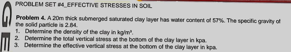 PROBLEM SET #4_EFFECTIVE STRESSES IN SOIL
Problem 4. A 20m thick submerged saturated clay layer has water content of 57%. The specific gravity of
the solid particle is 2.84.
1. Determine the density of the clay in kg/m³.
2. Determine the total vertical stress at the bottom of the clay layer in kpa.
3. Determine the effective vertical stress at the bottom of the clay layer in kpa.
