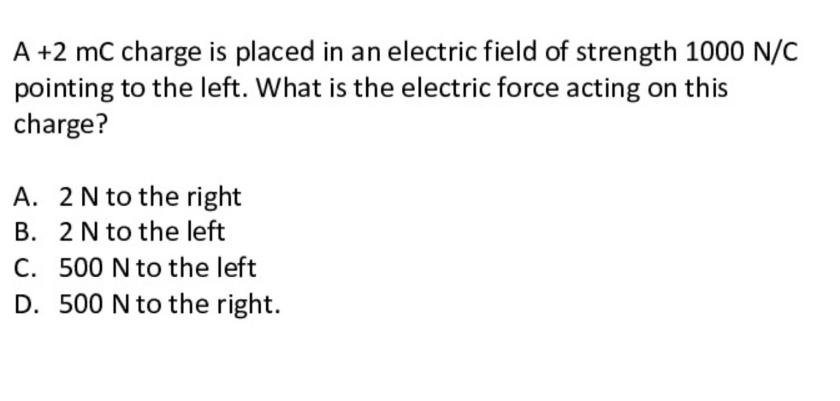 A +2 mC charge is placed in an electric field of strength 1000 N/C
pointing to the left. What is the electric force acting on this
charge?
A. 2N to the right
B. 2N to the left
C. 500 N to the left
D. 500 N to the right.
