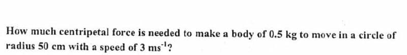 How much centripetal force is needed to make a body of 0.5 kg to move in a circle of
radius 50 cm with a speed of 3 ms¹?