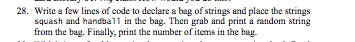 28. Write a few lines of code to declare a bag of strings and place the strings
squash and handball in the bag. Then grab and print a random string
from the bag. Finally, print the number of items in the bag.
