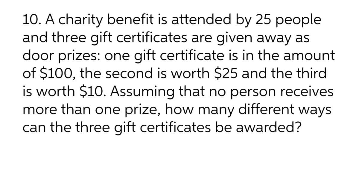 10. A charity benefit is attended by 25 people
and three gift certificates are given away as
door prizes: one gift certificate is in the amount
of $100, the second is worth $25 and the third
is worth $10. Assuming that no person receives
more than one prize, how many different ways
can the three gift certificates be awarded?
