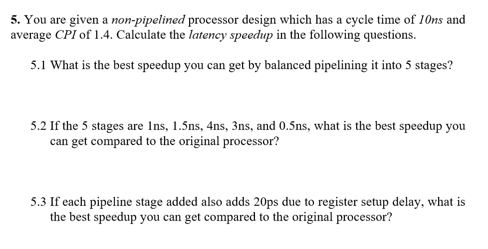 5. You are given a non-pipelined processor design which has a cycle time of 10ns and
average CPI of 1.4. Calculate the latency speedup in the following questions.
5.1 What is the best speedup you can get by balanced pipelining it into 5 stages?
5.2 If the 5 stages are 1ns, 1.5ns, 4ns, 3ns, and 0.5ns, what is the best speedup you
can get compared to the original processor?
5.3 If each pipeline stage added also adds 20ps due to register setup delay, what is
the best speedup you can get compared to the original processor?
