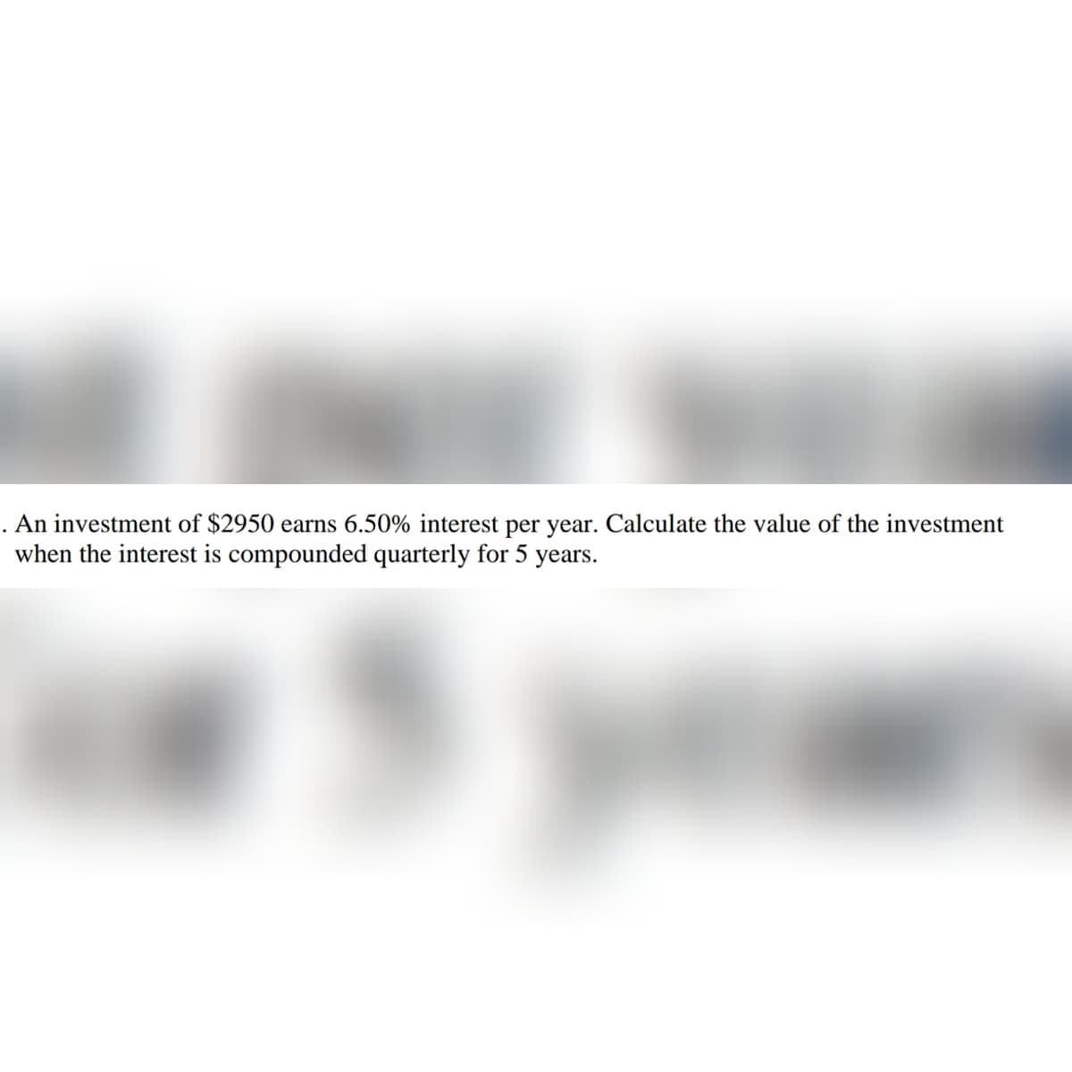 . An investment of $2950 earns 6.50% interest per year. Calculate the value of the investment
when the interest is compounded quarterly for 5 years.
