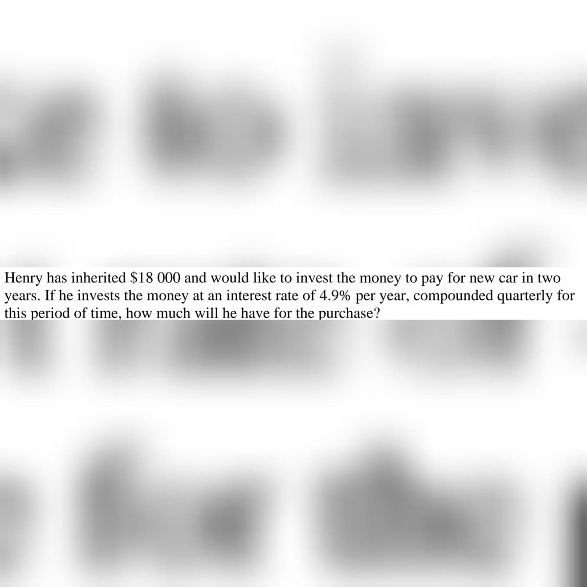 Henry has inherited $18 000 and would like to invest the money to pay for new car in two
years. If he invests the money at an interest rate of 4.9% per year, compounded quarterly for
this period of time, how much will he have for the purchase?
