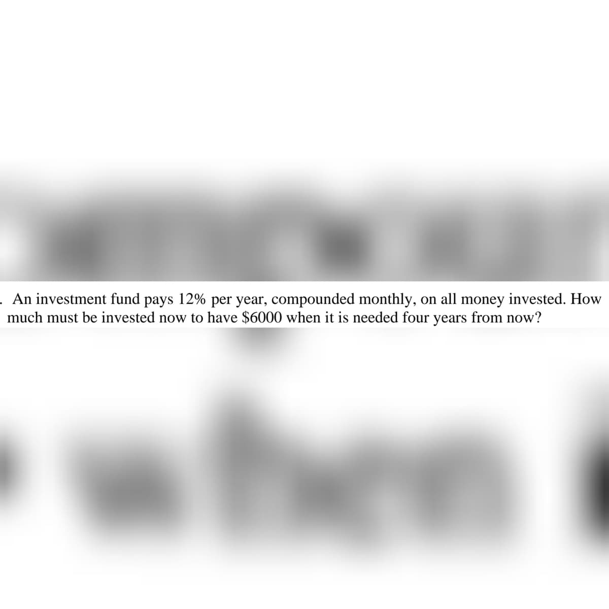 . An investment fund pays 12% per year, compounded monthly, on all money invested. How
much must be invested now to have $6000 when it is needed four years from now?
the
